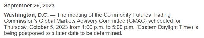 The meeting of the Commodity Futures Trading Commission’s Global Markets Advisory Committee (GMAC) scheduled for Thursday, October 5, 2023 from 1:00 p.m. to 5:00 p.m. (Eastern Daylight Time) is being postponed to a later date to be determined.