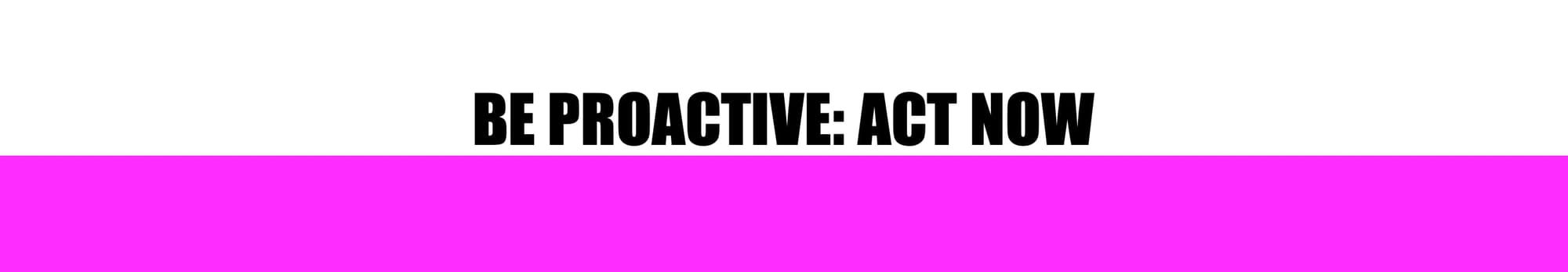 HEADER: BE PROACTIVE: ACT NOW